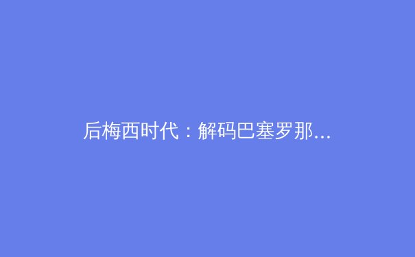 后梅西时代：解码巴塞罗那的重建密码与足球哲学的传承博弈 - 4