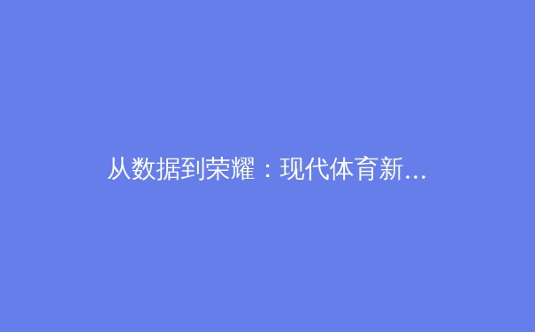 从数据到荣耀：现代体育新闻如何重塑观赛体验与商业生态 - 4