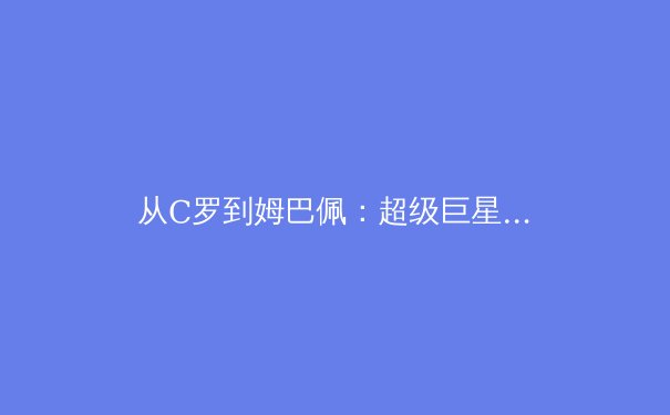 从C罗到姆巴佩：超级巨星转会背后的资本博弈与战术革命 - 4