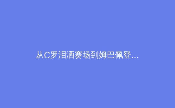 从C罗泪洒赛场到姆巴佩登顶：现代足球巨星迭代背后的战术革命与商业逻辑 - 2