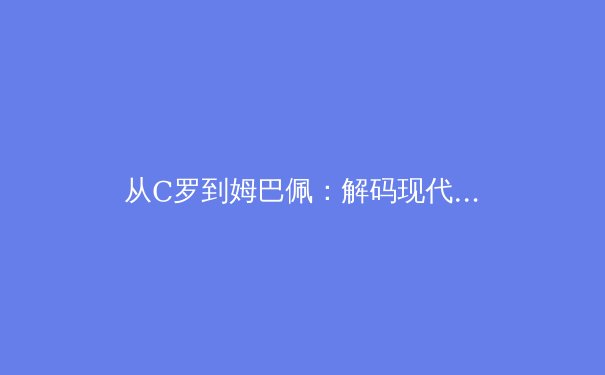 从C罗到姆巴佩：解码现代足球的战术演化与巨星价值重构
